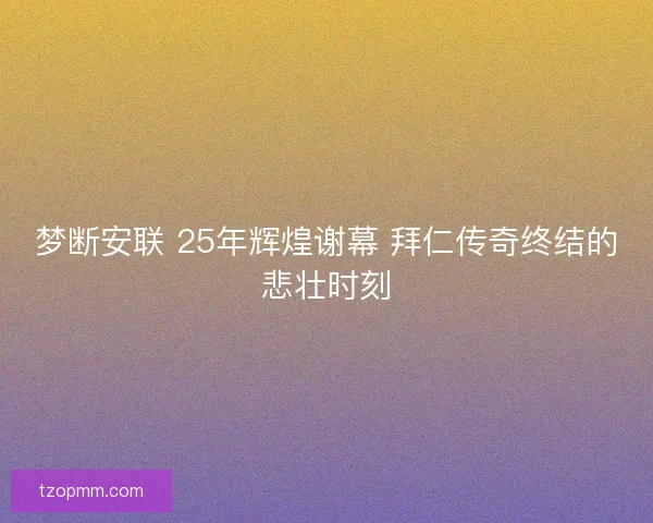 梦断安联 25年辉煌谢幕 拜仁传奇终结的悲壮时刻