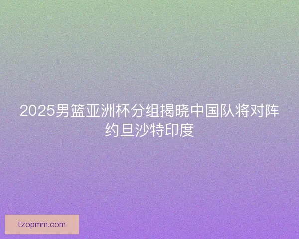 2025男篮亚洲杯分组揭晓中国队将对阵约旦沙特印度