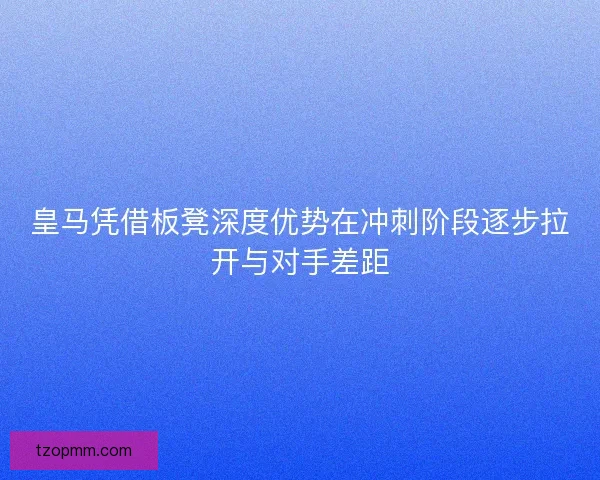 皇马凭借板凳深度优势在冲刺阶段逐步拉开与对手差距