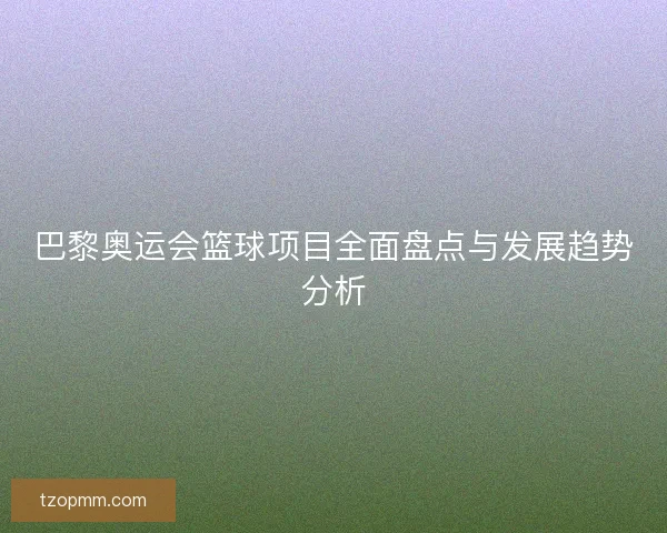 巴黎奥运会篮球项目全面盘点与发展趋势分析