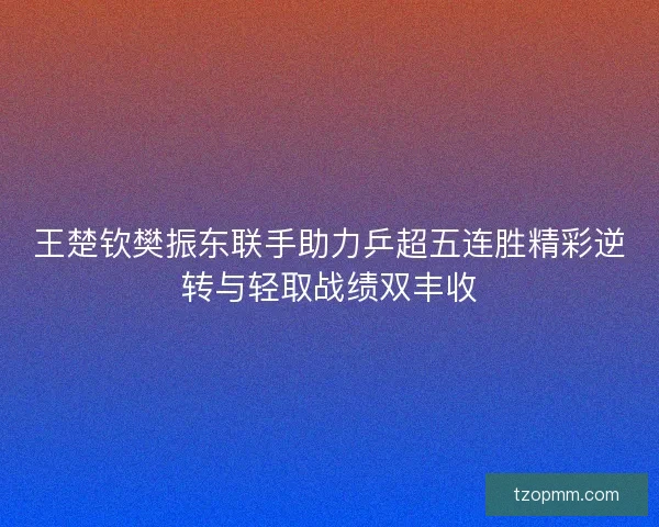 王楚钦樊振东联手助力乒超五连胜精彩逆转与轻取战绩双丰收
