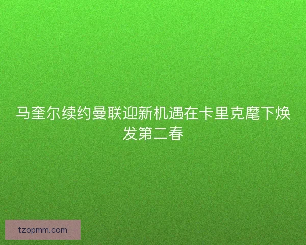 马奎尔续约曼联迎新机遇在卡里克麾下焕发第二春